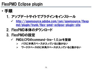 FlexPMD Eclipse plugin
• 手順
  1. アップデートサイトでプラグインをインストール
     http://opensource.adobe.com/svn/opensource/flexp
      md/plugin/trunk/flex-pmd-eclipse-plugin-site
  2. FlexPMD本体のダウンロード
  3. FlexPMDの設定
     PMDとCPDのcommand-line-1.0.jarを登録
          パスに半角スペースが入っていると動かない
          ワークスペースのに半角スペースが入っていると動かない




                         75
 