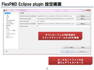 FlexPMD Eclipse plugin 設定画面




                   ダウンロードしたPMD本体の
                  コマンドラインツールのJARを参照




                         ルールセットファイルは
                         空だとデフォルトルール

                   76
 