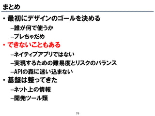まとめ
• 最初にデザインのゴールを決める
 –誰が何で使うか
 –ブレちゃだめ
• できないこともある
 –ネイティブアプリではない
 –実現するための難易度とリスクのバランス
 –APIの森に迷い込まない
• 基盤は整ってきた
 –ネット上の情報
 –開発ツール類

              79
 