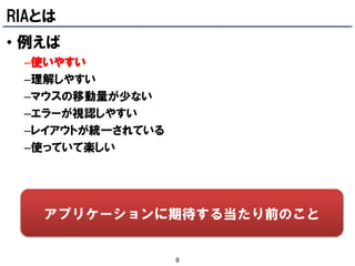 RIAとは
• 例えば
 –使いやすい
 –理解しやすい
 –マウスの移動量が少ない
 –エラーが視認しやすい
 –レイアウトが統一されている
 –使っていて楽しい




   アプリケーションに期待する当たり前のこと


                  8
 
