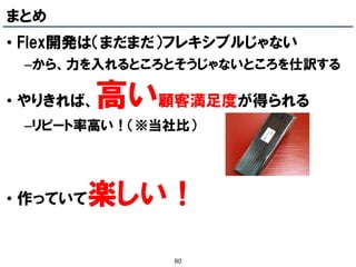 まとめ
• Flex開発は（まだまだ）フレキシブルじゃない
 –から、力を入れるところとそうじゃないところを仕訳する

• やりきれば、  高い顧客満足度が得られる
 –リピート率高い！（※当社比）




• 作っていて   楽しい！
              80
 