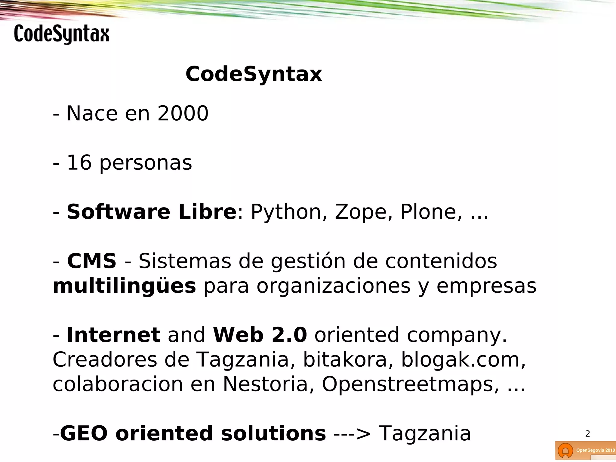 CodeSyntax
- Nace en 2000

- 16 personas

- Software Libre: Python, Zope, Plone, ...

- CMS - Sistemas de gestión de contenidos
multilingües para organizaciones y empresas

- Internet and Web 2.0 oriented company.
Creadores de Tagzania, bitakora, blogak.com,
colaboracion en Nestoria, Openstreetmaps, ...

-GEO oriented solutions ---> Tagzania           2
 
