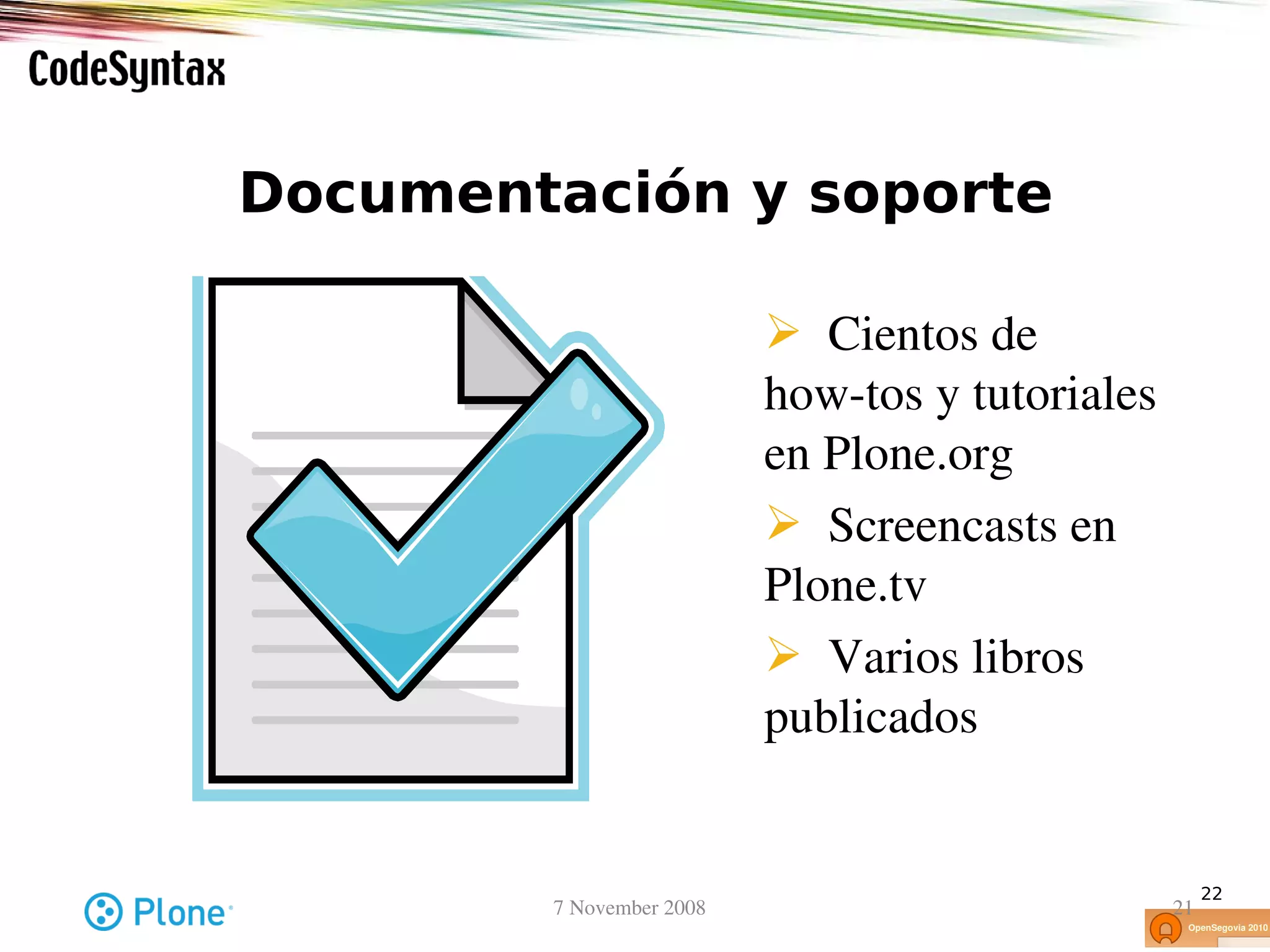 Documentación y soporte

                              Cientos de
                            how­tos y tutoriales
                            en Plone.org
                              Screencasts en 
                            Plone.tv
                              Varios libros 
                            publicados


                                                        22
        7 November 2008                            21
 