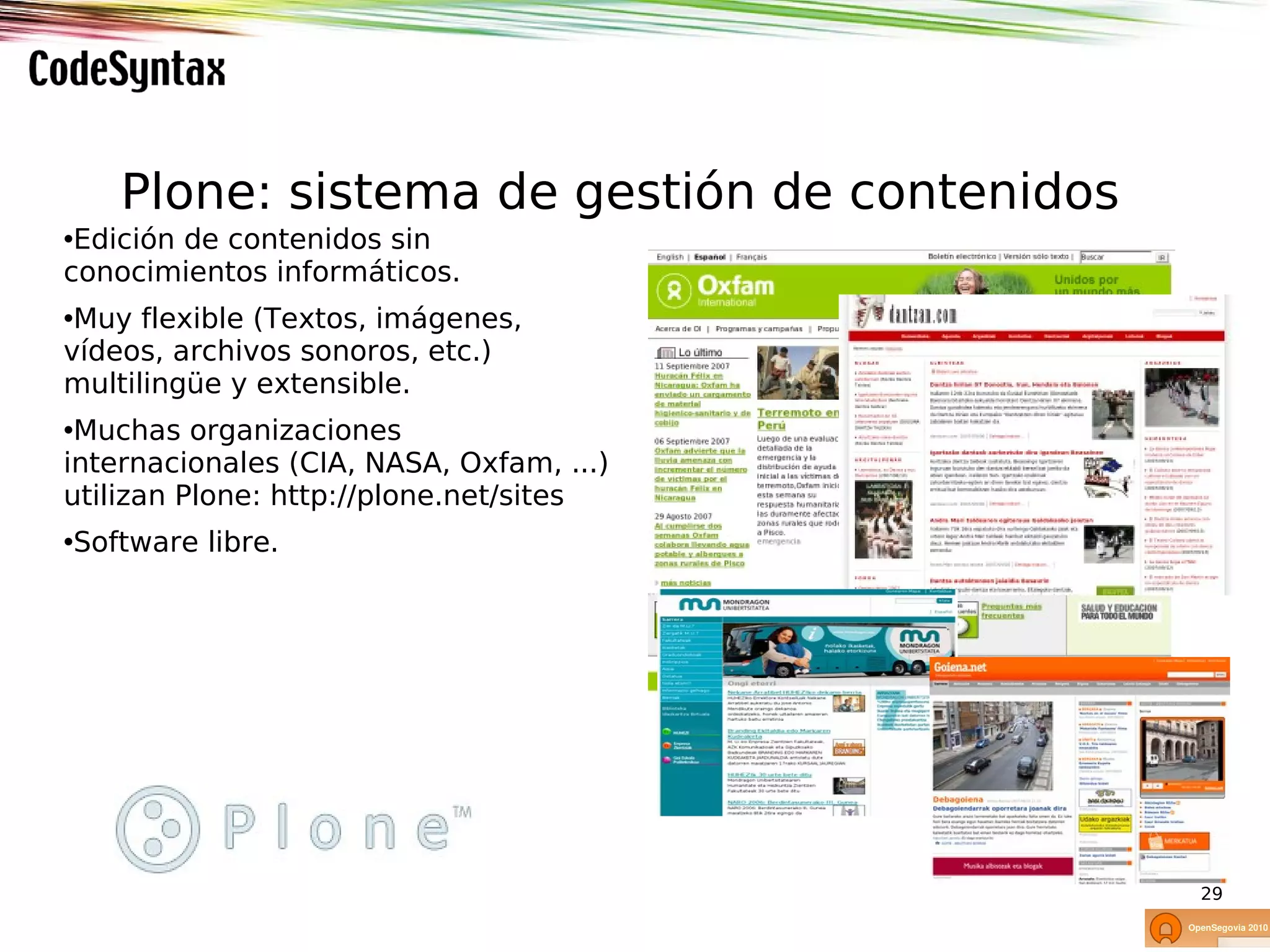 Plone: sistema de gestión de contenidos
•Edición de contenidos sin
conocimientos informáticos.
•Muy flexible (Textos, imágenes,
vídeos, archivos sonoros, etc.)
multilingüe y extensible.
•Muchas organizaciones
internacionales (CIA, NASA, Oxfam, ...)
utilizan Plone: http://plone.net/sites
•Software libre.




                                              29
 