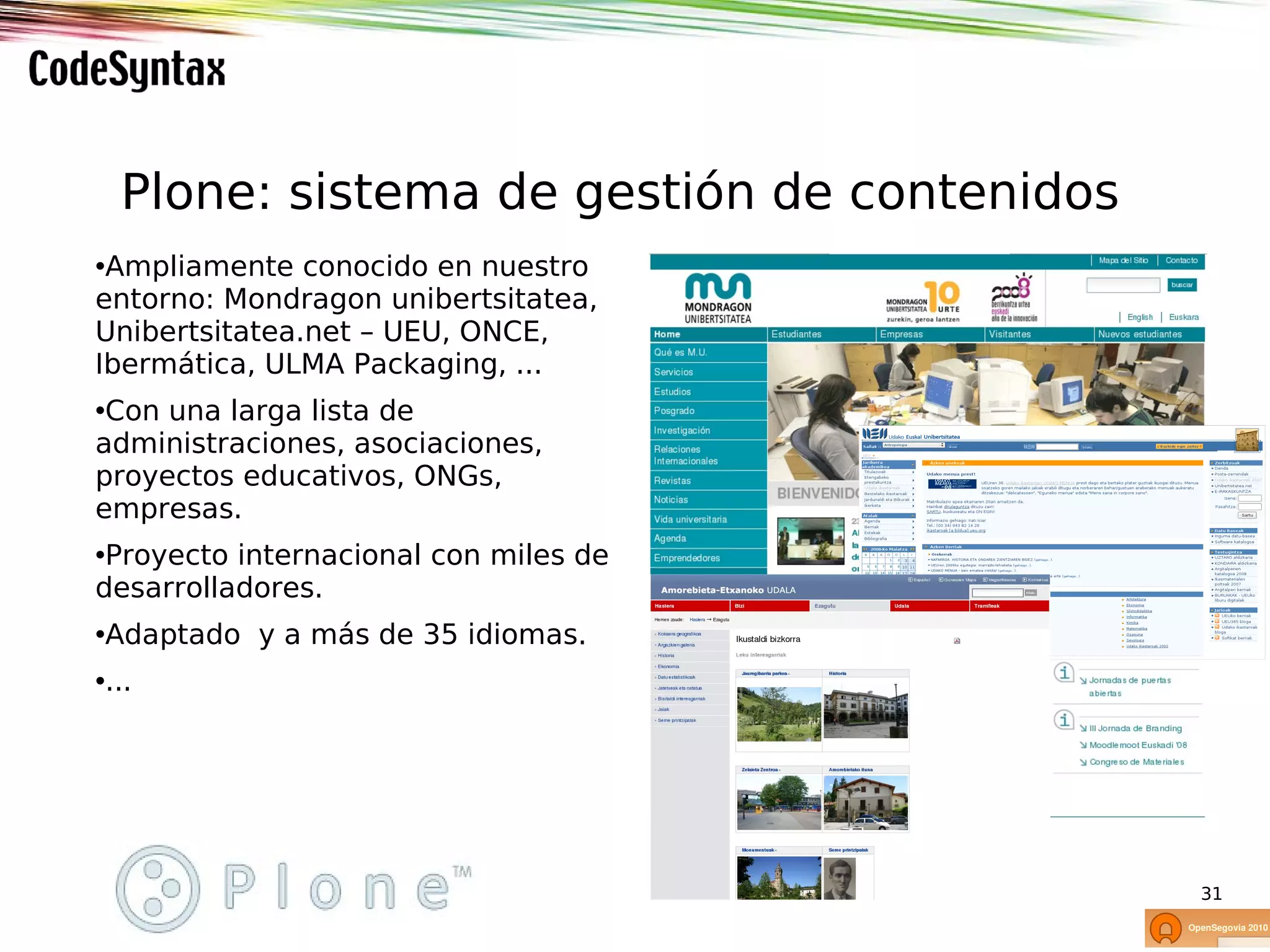 Plone: sistema de gestión de contenidos
•Ampliamente conocido en nuestro
entorno: Mondragon unibertsitatea,
Unibertsitatea.net – UEU, ONCE,
Ibermática, ULMA Packaging, ...
•Con una larga lista de
administraciones, asociaciones,
proyectos educativos, ONGs,
empresas.
•Proyecto internacional con miles de
desarrolladores.
•Adaptado y a más de 35 idiomas.
•...




                                            31
 