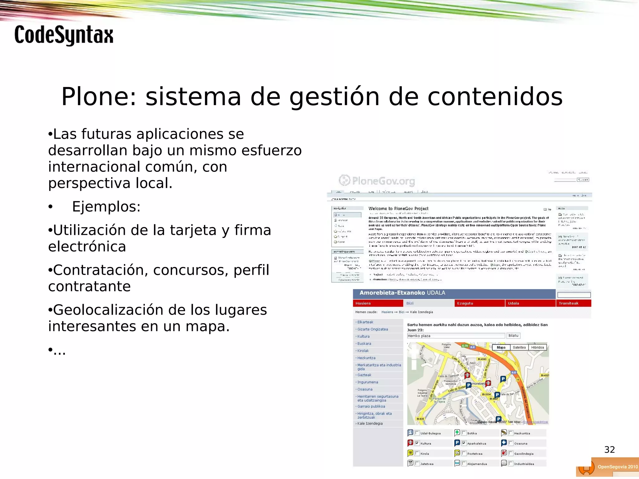 Plone: sistema de gestión de contenidos
•Las futuras aplicaciones se
desarrollan bajo un mismo esfuerzo
internacional común, con
perspectiva local.
•      Ejemplos:
•Utilización de la tarjeta y firma
electrónica
•Contratación, concursos, perfil
contratante
•Geolocalización de los lugares
interesantes en un mapa.
•...




                                              32
 