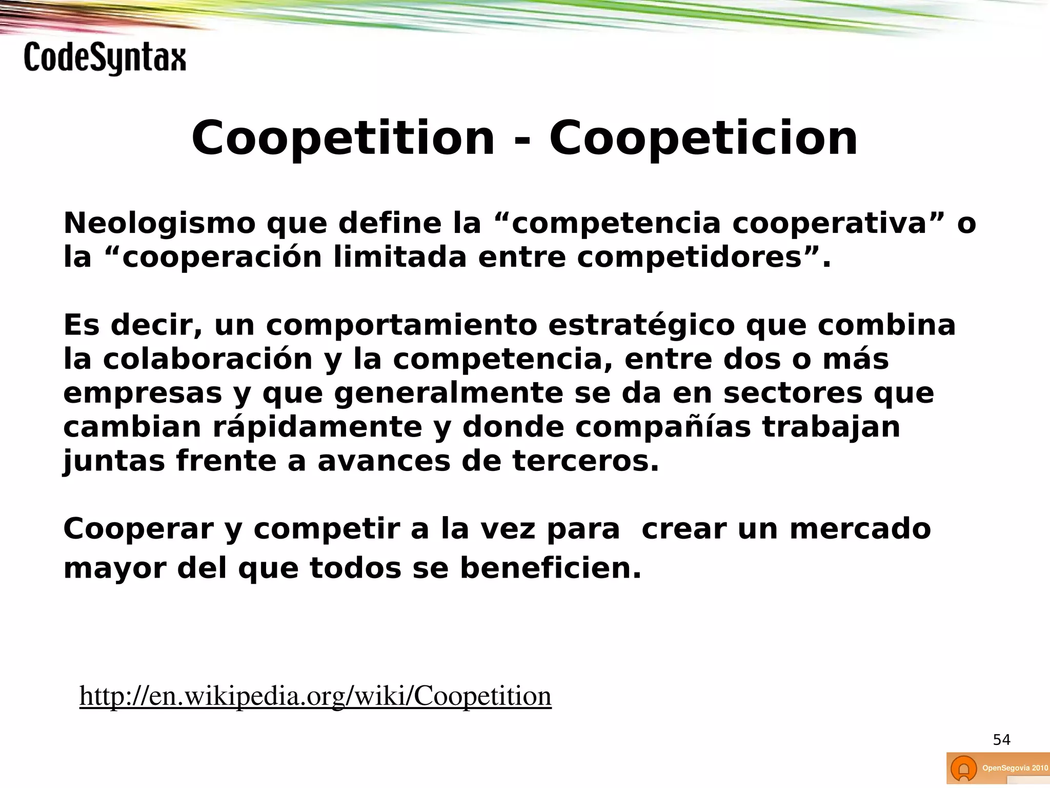 Coopetition - Coopeticion
Neologismo que define la “competencia cooperativa” o
la “cooperación limitada entre competidores”.

Es decir, un comportamiento estratégico que combina
la colaboración y la competencia, entre dos o más
empresas y que generalmente se da en sectores que
cambian rápidamente y donde compañías trabajan
juntas frente a avances de terceros.

Cooperar y competir a la vez para crear un mercado
mayor del que todos se beneficien.



http://en.wikipedia.org/wiki/Coopetition
                                                       54
 