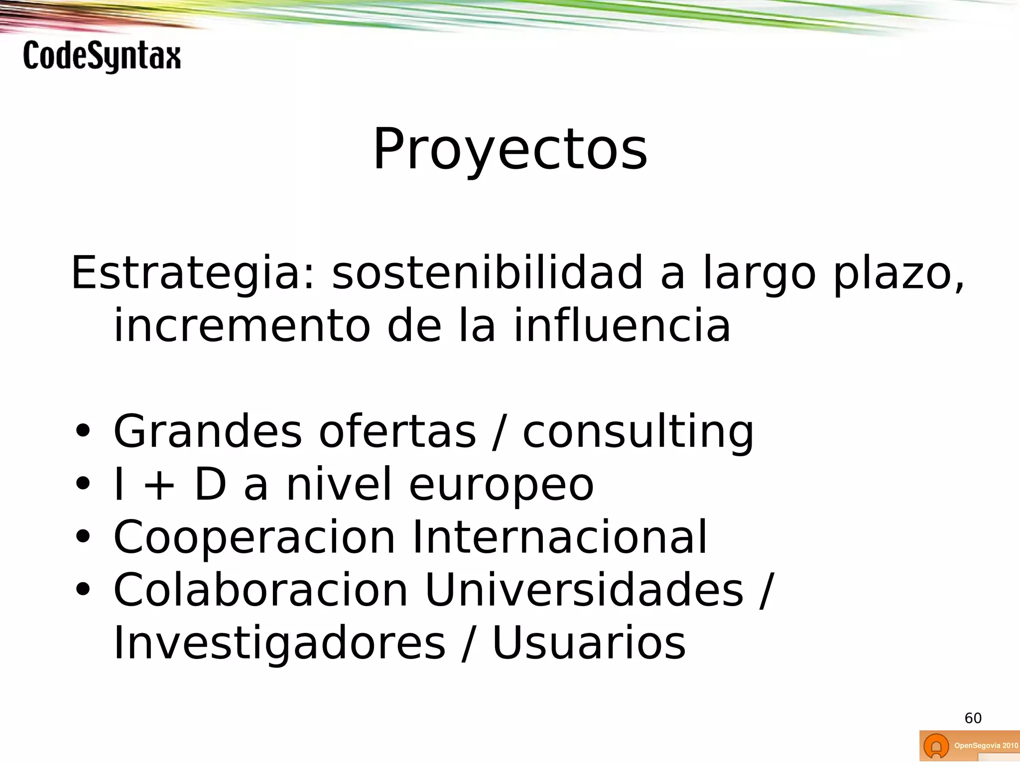 Proyectos

Estrategia: sostenibilidad a largo plazo,
  incremento de la influencia

•   Grandes ofertas / consulting
•   I + D a nivel europeo
•   Cooperacion Internacional
•   Colaboracion Universidades /
    Investigadores / Usuarios
                                        60
 
