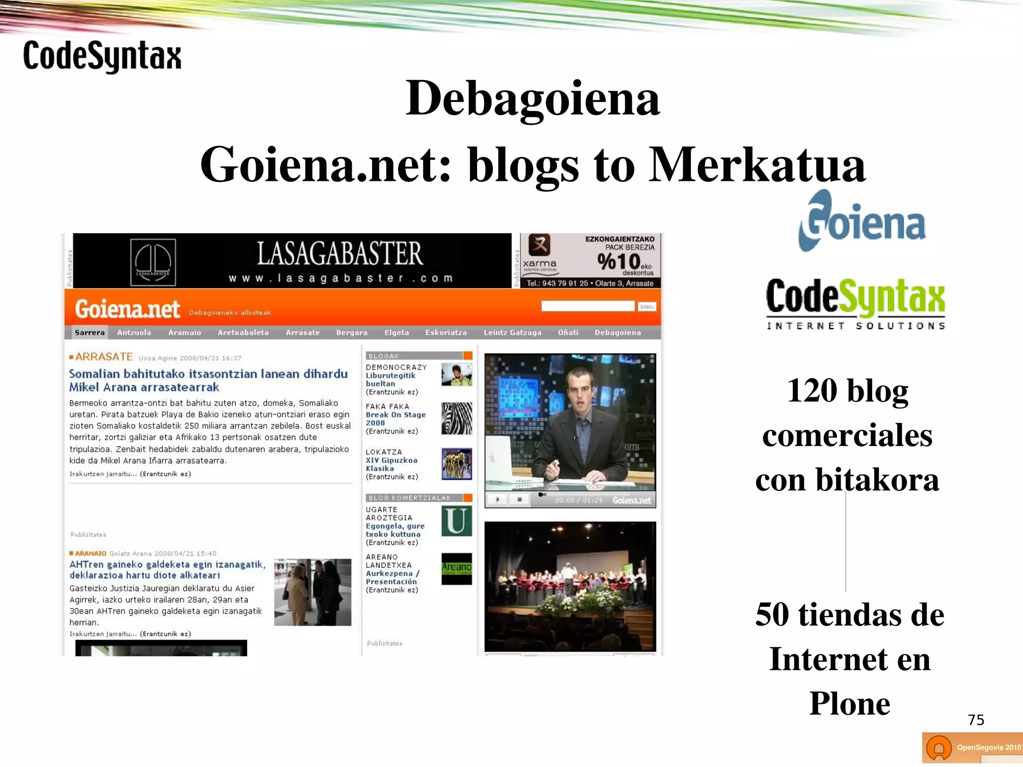 Debagoiena
Goiena.net: blogs to Merkatua



                                    120 blog 
                                  comerciales 
           Interneterako software eta estrategia
                                 con bitakora
                          www.codesyntax.com




                                 50 tiendas de 
                                  Internet en 
                                     Plone         75
 