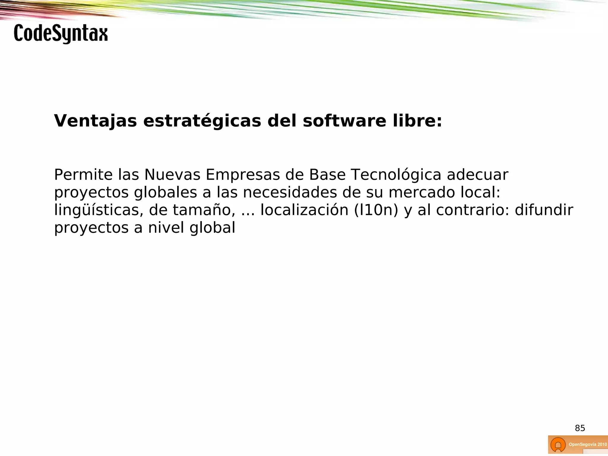 Ventajas estratégicas del software libre:


Permite las Nuevas Empresas de Base Tecnológica adecuar
proyectos globales a las necesidades de su mercado local:
lingüísticas, de tamaño, ... localización (l10n) y al contrario: difundir
proyectos a nivel global




                                                                            85
 