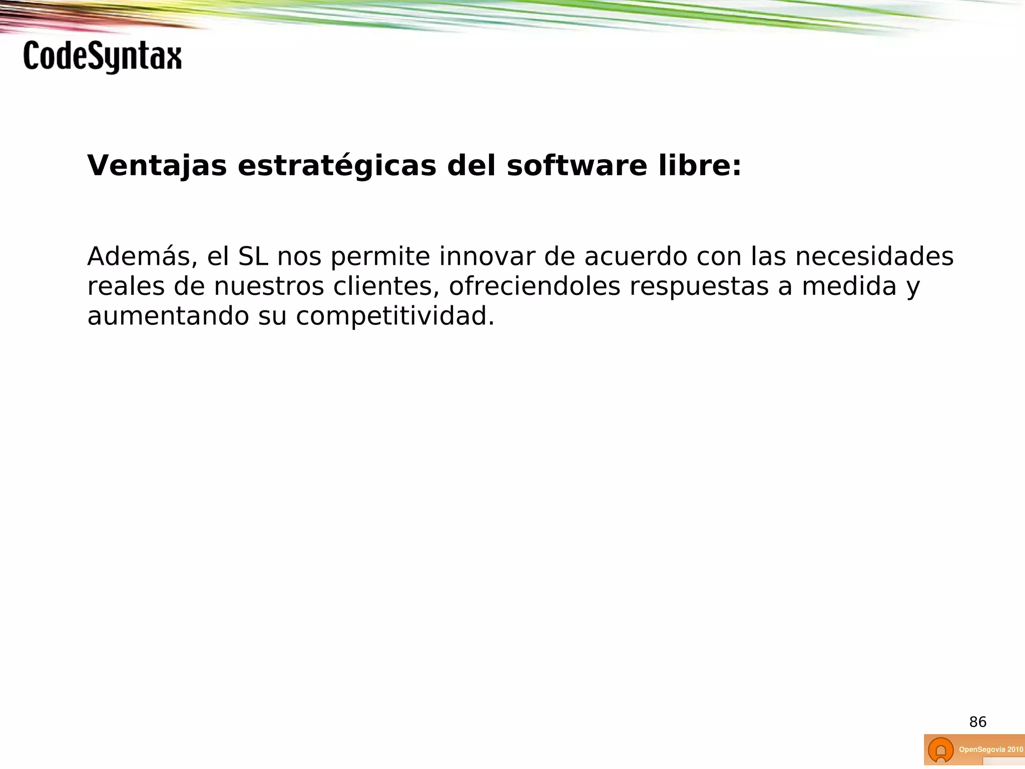 Ventajas estratégicas del software libre:


Además, el SL nos permite innovar de acuerdo con las necesidades
reales de nuestros clientes, ofreciendoles respuestas a medida y
aumentando su competitividad.




                                                                   86
 