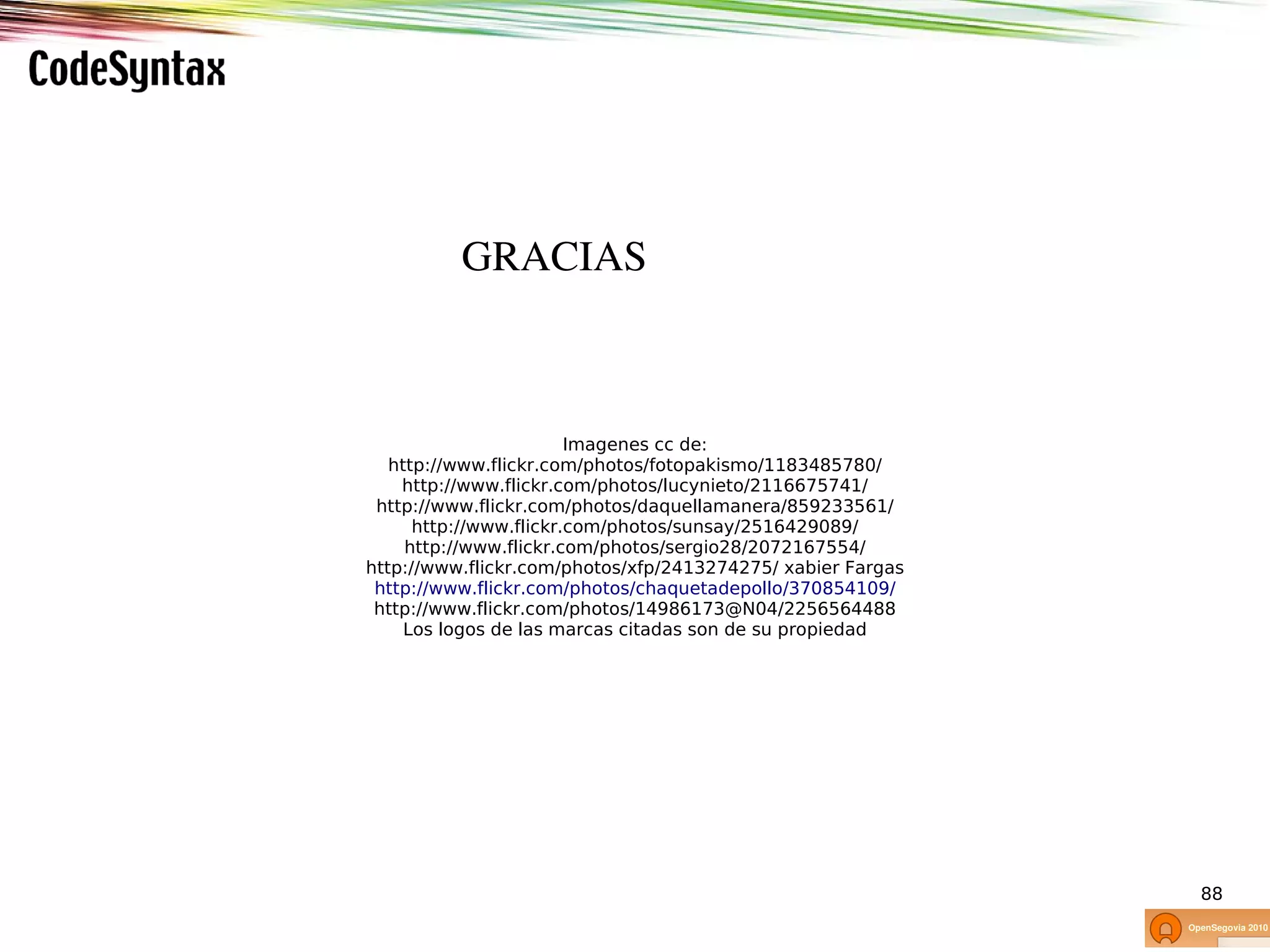 GRACIAS



                        Imagenes cc de:
   http://www.flickr.com/photos/fotopakismo/1183485780/
    http://www.flickr.com/photos/lucynieto/2116675741/
 http://www.flickr.com/photos/daquellamanera/859233561/
      http://www.flickr.com/photos/sunsay/2516429089/
     http://www.flickr.com/photos/sergio28/2072167554/
http://www.flickr.com/photos/xfp/2413274275/ xabier Fargas
 http://www.flickr.com/photos/chaquetadepollo/370854109/
 http://www.flickr.com/photos/14986173@N04/2256564488
     Los logos de las marcas citadas son de su propiedad




                                                             88
 
