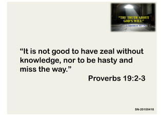 “It is not good to have zeal without
knowledge, nor to be hasty and
miss the way.”
                     Proverbs 19:2-3


                                SN-20100418
 