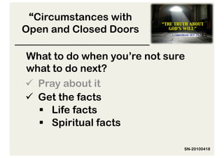 “Circumstances with
Open and Closed Doors

What to do when you’re not sure
what to do next?
  Pray about it
  Get the facts
     Life facts
     Spiritual facts

                              SN-20100418
 