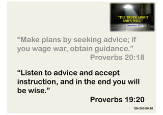 “Make plans by seeking advice; if
you wage war, obtain guidance.”
                   Proverbs 20:18

“Listen to advice and accept
instruction, and in the end you will
be wise.”
                      Proverbs 19:20
                                 SN-20100418
 
