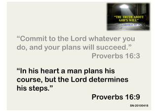 “Commit to the Lord whatever you
do, and your plans will succeed.”
                      Proverbs 16:3

“In his heart a man plans his
course, but the Lord determines
his steps.”
                      Proverbs 16:9
                                SN-20100418
 