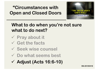 “Circumstances with
Open and Closed Doors

What to do when you’re not sure
what to do next?
  Pray about it
  Get the facts
  Seek wise counsel
  Do what seems best
  Adjust (Acts 16:6-10)
                              SN-20100418
 