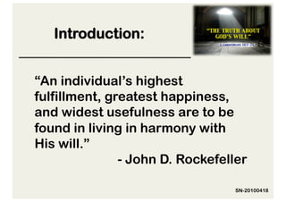 Introduction:


“An individual’s highest
fulfillment, greatest happiness,
and widest usefulness are to be
found in living in harmony with
His will.”
               - John D. Rockefeller

                                 SN-20100418
 