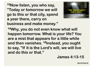 13Now  listen, you who say,
"Today or tomorrow we will
go to this or that city, spend
a year there, carry on
business and make money.”
14Why, you do not even know what will

happen tomorrow. What is your life? You
are a mist that appears for a little while
and then vanishes. 15Instead, you ought
to say, "If it is the Lord's will, we will live
and do this or that.”
                               James 4:13-15
                                          SN-20100418
 