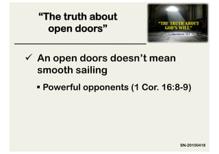 “The truth about
    open doors”

  An open doors doesn’t mean
   smooth sailing
   Powerful opponents (1 Cor. 16:8-9)




                                   SN-20100418
 