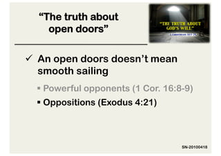 “The truth about
    open doors”

  An open doors doesn’t mean
   smooth sailing
   Powerful opponents (1 Cor. 16:8-9)
   Oppositions (Exodus 4:21)



                                   SN-20100418
 