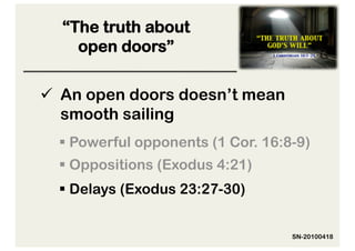 “The truth about
    open doors”

  An open doors doesn’t mean
   smooth sailing
   Powerful opponents (1 Cor. 16:8-9)
   Oppositions (Exodus 4:21)
   Delays (Exodus 23:27-30)


                                   SN-20100418
 