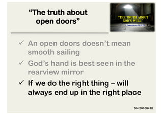 “The truth about
    open doors”

  An open doors doesn’t mean
   smooth sailing
  God’s hand is best seen in the
   rearview mirror
  If we do the right thing – will
   always end up in the right place
                                SN-20100418
 