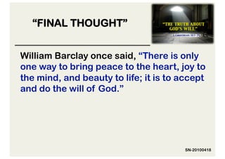 “FINAL THOUGHT”


William Barclay once said, “There is only
one way to bring peace to the heart, joy to
the mind, and beauty to life; it is to accept
and do the will of God.”




                                        SN-20100418
 