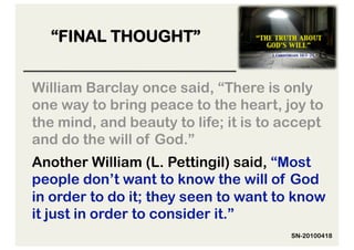 “FINAL THOUGHT”


William Barclay once said, “There is only
one way to bring peace to the heart, joy to
the mind, and beauty to life; it is to accept
and do the will of God.”
Another William (L. Pettingil) said, “Most
people don’t want to know the will of God
in order to do it; they seen to want to know
it just in order to consider it.”
                                        SN-20100418
 