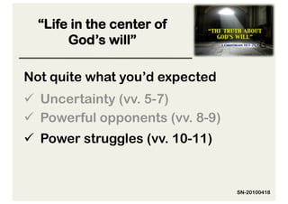 “Life in the center of
       God’s will”

Not quite what you’d expected
  Uncertainty (vv. 5-7)
  Powerful opponents (vv. 8-9)
  Power struggles (vv. 10-11)


                                  SN-20100418
 