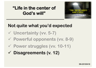 “Life in the center of
       God’s will”

Not quite what you’d expected
  Uncertainty (vv. 5-7)
  Powerful opponents (vv. 8-9)
  Power struggles (vv. 10-11)
  Disagreements (v. 12)

                                  SN-20100418
 