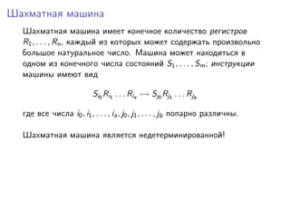 Шахматная машина
  Шахматная машина имеет конечное количество регистров
  R1 , . . . , Rn , каждый из которых может содержать произвольно
  большое натуральное число. Машина может находиться в
  одном из конечного числа состояний S1 , . . . , Sm ; инструкции
  машины имеют вид

                          Si0 Ri1 . . . Ria   Sj0 Rj1 . . . Rjb

  где все числа i0 , i1 , . . . , ia , j0 , j1 , . . . , jb попарно различны.

  Шахматная машина является недетерминированной!
 