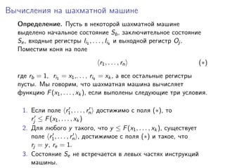 Вычисления на шахматной машине
  Определение. Пусть в некоторой шахматной машине
  выделено начальное состояние Sb , заключительное состояние
  Se , входные регистры Ii1 , . . . , Iik и выходной регистр Oj .
  Поместим коня на поле
                               r1 , . . . , rn                    (∗)
  где rb = 1, ri1 = x1 ,. . . , rik = xk , а все остальные регистры
  пусты. Мы говорим, что шахматная машина вычисляет
  функцию F (x1 , . . . , xk ), если выполены следующие три условия.

   1. Если поле r1 , . . . , rn достижимо с поля (∗), то
      rj ≤ F (x1 , . . . , xk )
   2. Для любого y такого, что y ≤ F (x1 , . . . , xk ), существует
      поле r1 , . . . , rn , достижимое с поля (∗) и такое, что
      rj = y , re = 1.
   3. Состояние Se не встречается в левых частях инструкций
      машины.
 