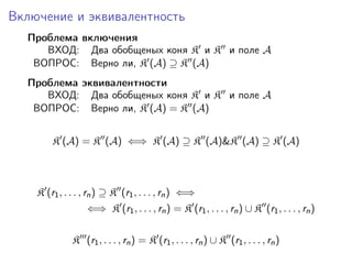 Включение и эквивалентность
  Проблема включения
     ВХОД: Два обобщеных коня K и K и поле A
   ВОПРОС: Верно ли, K (A) ⊇ K (A)
  Проблема эквивалентности
     ВХОД: Два обобщеных коня K и K и поле A
   ВОПРОС: Верно ли, K (A) = K (A)


        K (A) = K (A) ⇐⇒ K (A) ⊇ K (A)&K (A) ⊇ K (A)



    K (r1 , . . . , rn ) ⊇ K (r1 , . . . , rn ) ⇐⇒
                  ⇐⇒ K (r1 , . . . , rn ) = K (r1 , . . . , rn ) ∪ K (r1 , . . . , rn )

              K (r1 , . . . , rn ) = K (r1 , . . . , rn ) ∪ K (r1 , . . . , rn )
 