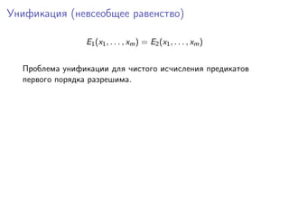 Унификация (невсеобщее равенство)

                E1 (x1 , . . . , xm ) = E2 (x1 , . . . , xm )


  Проблема унификации для чистого исчисления предикатов
  первого порядка разрешима.
 