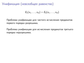 Унификация (невсеобщее равенство)

                E1 (x1 , . . . , xm ) = E2 (x1 , . . . , xm )


  Проблема унификации для чистого исчисления предикатов
  первого порядка разрешима.

  Проблема унификации для исчисления предикатов третьего
  порядка неразрешима.
 