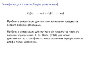 Унификация (невсеобщее равенство)

                 E1 (x1 , . . . , xm ) = E2 (x1 , . . . , xm )


  Проблема унификации для чистого исчисления предикатов
  первого порядка разрешима.

  Проблема унификации для исчисления предикатов третьего
  порядка неразрешима. L. D. Baxter [1978] дал новое
  доказательство этого факта с использованием неразрешимости
  диофантовых уравнений.
 