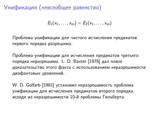 Унификация (невсеобщее равенство)

                 E1 (x1 , . . . , xm ) = E2 (x1 , . . . , xm )


  Проблема унификации для чистого исчисления предикатов
  первого порядка разрешима.

  Проблема унификации для исчисления предикатов третьего
  порядка неразрешима. L. D. Baxter [1978] дал новое
  доказательство этого факта с использованием неразрешимости
  диофантовых уравнений.

  W. D. Golfarb [1981] установил неразрешимость проблема
  унификации для исчисления предикатов второго порядка,
  исходя из неразрешимости 10-й проблемы Гильберта.
 