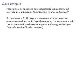 Одна история
  Разрешима ли проблема так называемой одновременной
  жесткой E -унификации (simultaneous rigid E -uniﬁcation)?

  A. Воронков и A. Дегтярев установили неразрешимость
  одновременной жесткой E -унификации путем сведения к ней
  так называемой проблемы монадической полуунификации
  (monadic semi-uniﬁcation problem).
 
