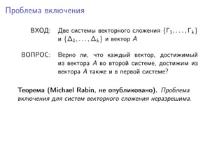 Проблема включения

     ВХОД:    Две системы векторного сложения {Γ1 , . . . , Γk }
              и {∆1 , . . . , ∆k } и вектор A

   ВОПРОС:    Верно ли, что каждый вектор, достижимый
              из вектора A во второй системе, достижим из
              вектора A также и в первой системе?

  Теорема (Michael Rabin, не опубликовано). Проблема
  включения для систем векторного сложения неразрешима.
 