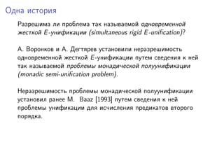 Одна история
  Разрешима ли проблема так называемой одновременной
  жесткой E -унификации (simultaneous rigid E -uniﬁcation)?

  A. Воронков и A. Дегтярев установили неразрешимость
  одновременной жесткой E -унификации путем сведения к ней
  так называемой проблемы монадической полуунификации
  (monadic semi-uniﬁcation problem).

  Неразрешимость проблемы монадической полуунификации
  установил ранее M. Baaz [1993] путем сведения к ней
  проблемы унификации для исчисления предикатов второго
  порядка.
 
