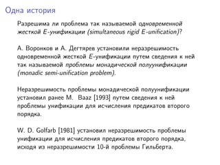 Одна история
  Разрешима ли проблема так называемой одновременной
  жесткой E -унификации (simultaneous rigid E -uniﬁcation)?

  A. Воронков и A. Дегтярев установили неразрешимость
  одновременной жесткой E -унификации путем сведения к ней
  так называемой проблемы монадической полуунификации
  (monadic semi-uniﬁcation problem).

  Неразрешимость проблемы монадической полуунификации
  установил ранее M. Baaz [1993] путем сведения к ней
  проблемы унификации для исчисления предикатов второго
  порядка.

  W. D. Golfarb [1981] установил неразрешимость проблемы
  унификации для исчисления предикатов второго порядка,
  исходя из неразрешимости 10-й проблемы Гильберта.
 