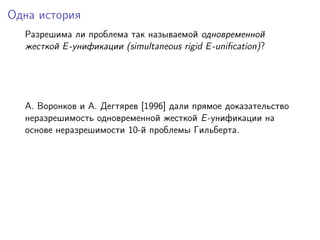 Одна история
  Разрешима ли проблема так называемой одновременной
  жесткой E -унификации (simultaneous rigid E -uniﬁcation)?




  A. Воронков и A. Дегтярев [1996] дали прямое доказательство
  неразрешимость одновременной жесткой E -унификации на
  основе неразрешимости 10-й проблемы Гильберта.
 