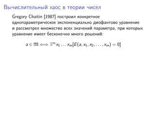 Вычислительный хаос в теории чисел
  Gregory Chaitin [1987] построил конкретное
  однопараметрическое экспоненциально диофантово уравнение
  и рассмотрел множество всех значений параметра, при которых
  уравнение имеет бесконечно много решений:

        a ∈ M ⇐⇒ ∃∞ x1 . . . xm [E (a, x1 , x2 , . . . , xm ) = 0]
 