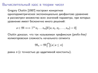 Вычислительный хаос в теории чисел
  Gregory Chaitin [1987] построил конкретное
  однопараметрическое экспоненциально диофантово уравнение
  и рассмотрел множество всех значений параметра, при которых
  уравнение имеет бесконечно много решений:

        a ∈ M ⇐⇒ ∃∞ x1 . . . xm [E (a, x1 , x2 , . . . , xm ) = 0]

  Chaitin доказал, что так называемая префиксная (preﬁx-free)
  колмогоровская сложность начального сегмента

                         Mn = M         {a | a ≤ n}

  равна n (с точностью до аддитивной константы).
 