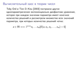 Вычислительный хаос в теории чисел
  Toby Ord и Tien D. Kieu [2003] построили другое
  однопараметрическое экспоненциально диофантово уравнение,
  которое при каждом значении параметра имеет конечное
  количество решений и рассмотрели множество всех значений
  параметра, при которых количество решений четно:

       a ∈ M ⇐⇒ ∃even x1 . . . xm [E (a, x1 , x2 , . . . , xm ) = 0]
 