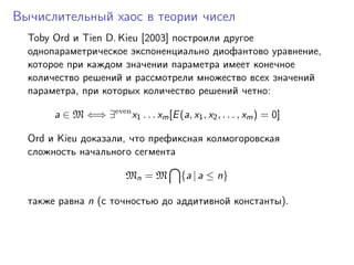Вычислительный хаос в теории чисел
  Toby Ord и Tien D. Kieu [2003] построили другое
  однопараметрическое экспоненциально диофантово уравнение,
  которое при каждом значении параметра имеет конечное
  количество решений и рассмотрели множество всех значений
  параметра, при которых количество решений четно:

       a ∈ M ⇐⇒ ∃even x1 . . . xm [E (a, x1 , x2 , . . . , xm ) = 0]

  Ord и Kieu доказали, что префиксная колмогоровская
  сложность начального сегмента

                          Mn = M         {a | a ≤ n}

  также равна n (с точностью до аддитивной константы).
 