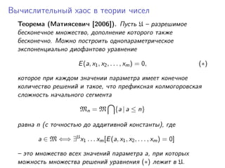 Вычислительный хаос в теории чисел
  Теорема (Матиясевич [2006]). Пусть U – разрешимое
  бесконечное множество, дополнение которого также
  бесконечно. Можно построить однопараметрическое
  экспоненциально диофантово уравнение

                         E (a, x1 , x2 , . . . , xm ) = 0,           (∗)

  которое при каждом значении параметра имеет конечное
  количество решений и такое, что префиксная колмогоровская
  сложность начального сегмента

                         Mn = M           {a | a ≤ n}

  равна n (с точностью до аддитивной константы), где

        a ∈ M ⇐⇒ ∃U x1 . . . xm [E (a, x1 , x2 , . . . , xm ) = 0]

  – это множество всех значений параметра a, при которых
  можность множества решений уравнения (∗) лежит в U.
 