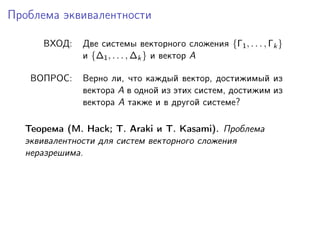 Проблема эквивалентности

     ВХОД:   Две системы векторного сложения {Γ1 , . . . , Γk }
             и {∆1 , . . . , ∆k } и вектор A

   ВОПРОС:   Верно ли, что каждый вектор, достижимый из
             вектора A в одной из этих систем, достижим из
             вектора A также и в другой системе?

  Теорема (M. Hack; T. Araki и T. Kasami). Проблема
  эквивалентности для систем векторного сложения
  неразрешима.
 