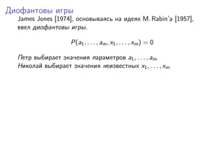 Диофантовы игры
  James Jones [1974], основываясь на идеях M. Rabin’a [1957],
  ввел диофантовы игры.

                    P(a1 , . . . , am , x1 , . . . , xm ) = 0

  Петр выбирает значения параметров a1 , . . . , am
  Николай выбирает значения неизвестных x1 , . . . , xm
 